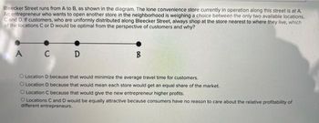 Bleecker Street runs from A to B, as shown in the diagram. The lone convenience store currently in operation along this street is at A.
An entrepreneur who wants to open another store in the neighborhood is weighing a choice between the only two available locations,
C and D. If customers, who are uniformly distributed along Bleecker Street, always shop at the store nearest to where they live, which
of the locations C or D would be optimal from the perspective of customers and why?
A C D
B
O Location D because that would minimize the average travel time for customers.
O Location D because that would mean each store would get an equal share of the market.
O Location C because that would give the new entrepreneur higher profits.
O Locations C and D would be equally attractive because consumers have no reason to care about the relative profitability of
different entrepreneurs.