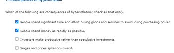 erinflat
Which of the following are consequences of hyperinflation? Check all that apply.
People spend significant time and effort buying goods and services to avoid losing purchasing power.
People spend money as rapidly as possible.
Investors make productive rather than speculative investments.
Wages and prices spiral downward.