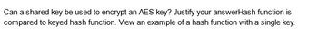 Can a shared key be used to encrypt an AES key? Justify your answerHash function is
compared to keyed hash function. View an example of a hash function with a single key.