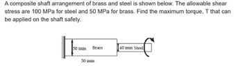 A composite shaft arrangement of brass and steel is shown below. The allowable shear
stress are 100 MPa for steel and 50 MPa for brass. Find the maximum torque, T that can
be applied on the shaft safety.
50 mm
Brass
50 mm
40 mm Steel