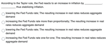 According to the Taylor rule, the Fed reacts to an increase in inflation by
thus stabilizing inflation.
lowering the Fed Funds rate; The resulting increase in real rates reduces aggregate
demand
increasing the Fed Funds rate more than proportionally; The resulting increase in real
rates reduces aggregate demand
lowering the Fed Funds rate; The resulting increase in real rates reduces aggregate
demand
increasing the Fed Funds rate one-for-one; The resulting increase in real rates reduces
aggregate demand