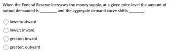 When the Federal Reserve increases the money supply, at a given price level the amount of
output demanded is
and the aggregate demand curve shifts
lower;outward
lower; inward
greater; inward
greater; outward