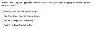 Because the long-run aggregate supply curve is vertical, changes in aggregate demand (in the
long-run) affect
both prices and the level of output
neither prices nor the level of output
level of output but not prices
prices but not level of output