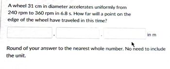 A wheel 31 cm in diameter accelerates uniformly from
240 rpm to 360 rpm in 6.8 s. How far will a point on the
edge of the wheel have traveled in this time?
in m
Round of your answer to the nearest whole number. No need to include
the unit.