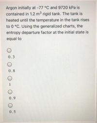 Argon initially at -77 °C and 9720 kPa is
contained in 1.2 m3 rigid tank. The tank is
heated until the temperature in the tank rises
to 0 °C. Using the generalized charts, the
entropy departure factor at the initial state is
equal to
0.3
0.8
0.9
0.5
