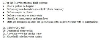 **Task for Thermal-Fluid Systems**

For each of the following thermal-fluid systems:

1. **Draw a Picture or Diagram**:
   - Create a visual representation that accurately depicts the system being analyzed.

2. **Define a System Boundary or Control Volume Boundary**:
   - Specify the limits of the system or the control volume within which the analysis will be conducted.

3. **Define as Open or Closed**:
   - Determine if the system is open (allows mass transfer across boundaries) or closed (mass remains constant within the boundaries).

4. **Define as Unsteady or Steady State**:
   - Identify whether the system operates in unsteady (changing with time) or steady state (remains constant over time).

5. **Identify All Mass, Energy, and Heat Flows**:
   - Outline all exchanges of mass and energy, including heat transfer, that occur within the system.

6. **State Any Assumptions About the Interactions of the Control Volume with Its Surroundings**:
   - Clearly state assumptions made regarding how the system interacts with the environment and surrounding systems.

**Systems to Analyze:**

2a. Window A/C Unit  
2b. Geothermal Energy Plant  
2c. Cooling Tower for Service Water  
2d. Household Solar Hot Water System