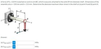 A force of P₂ = 610 N is exerted on control arm BC, which is securely attached to the solid 39 mm diameter shaft. Dimensions of the
assembly are a = 150 mm and b = 115 mm. Determine the absolute maximum shear stress in the shaft at (a) point H and (b) point K.
H
B
A
K
P₂
Answer:
(a) (Tabs max) H = i
(b) (Tabs max) K = i
b
C
MPa
MPa