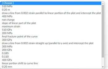 [Choose ]
510 MPa
0.20 m
draw a line from 0.002 strain parallel to linear portion of the plot and intercept the plot
400 MPa
not change
slope of linear part of the plot
maximum strain
510 GPa
200 MPa
final fracture point of the curve
300 GPa
draw a line from 0.002 strain straight up (parallel to y axis) and intercept the plot
300 MPa
200 GPa
0.185
0.110
400 GPa
linear portion shift to curve line
0.20 mm
4