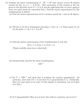 (5) Consider the linear transformation T: R³ R³ that rotates vectors 90 degrees
around the line (x, y, z) = (t, 2t, 3t). (The orientation of this rotation is the one
given by the direction vector w = (1,2,3) and the right-hand rule; we aren't going to
worry too much about the orientation here.) Find the matrix representation for this
transformation as follows:
(a) Find the matrix representation R of a rotation around the z-axis by 90 degrees.
(b) The line (t, 2t, 3t) is orthogonal to the plane x+2y+3z = 0. Find a basis (v₁, ₂)
for the plane x + 2y + 3z = 0 in R³.
Find the matrix representation of the transformation S such that
S(vi) = ei, S(v₂) = 2, S(W) = €3
(Think carefully about how to find this!)
(d) Geometrically, describe the linear transformation
SRS-1
(e) Set T = SRS-¹ and check that it performs the rotation appropriately. (In
particular, check that Tw=w and that Tuj is perpendicular to v₁. Technically,
there are some issues to be wary of with regards to orientation, but we'll gloss
over that.)
(f) Is T diagonalizable? How do you know this without computing eigenvectors?