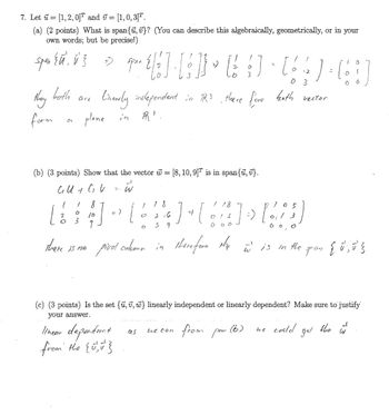 7. Let = [1,2,0]T and = = [1,0,3]¹.
(a) (2 points) What is span{u, }? (You can describe this algebraically, geometrically, or in your
own words; but be precise!)
sparu, √5 - pe { [!] [; }} WA
}
span
=)
44
-2
6 3
3
both
they
are
linearly independent in R3, there fore both vector
in
form
plane
PR ³.
01
(b) (3 points) Show that the vector w = [8, 10,9] is in span{ū,7}.
C U T Q V =. W
1 8
05
0
U-E-CAD-MA
10
2 16
=)
3
3
9
бо
there is no
therefore the w is in the yon { U₁U'}
piral column in
pan
(c) (3 points) Is the set {u,, w} linearly independent or linearly dependent? Make sure to justify
your answer.
from par (6)
as
he can
we could
the
get
at
Ilnear dependent
from the {0,²}