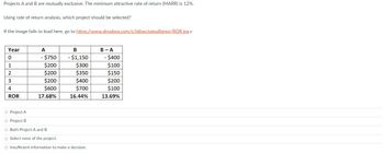 Projects A and B are mutually exclusive. The minimum attractive rate of return (MARR) is 12%.
Using rate of return analysis, which project should be selected?
If the image fails to load here, go to https://www.dropbox.com/s/ld6wctqieu8jgwp/ROR.jpg
Year
0
1
2
3
4
ROR
A
- $750
$200
$200
$200
$600
17.68%
B
- $1,150
$300
$350
$400
$700
16.44%
O Project A
O Project B
O Both Project A and B
O Select none of the project.
O Insufficient information to make a decision.
B-A
- $400
$100
$150
$200
$100
13.69%