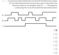 A synchronous state machine has two inputs (X1 and X2) and one output
(Z). The relationship between the inputs and output is described in the
following waveforms. The designer needs for . AND-gates for
*.constructing the circuit of the aforementioned state machine
X1
X2
8.
5 0
