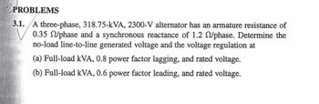 PROBLEMS
3.1. A three-phase, 318.75-kVA, 2300-V alternator has an armature resistance of
0.35 N/phase and a synchronous reactance of 1.2 n/phase. Determine the
no-load line-to-line generated voltage and the voltage regulation at
(a) Full-load kVA, 0.8 power factor lagging, and rated voltage.
(b) Full-load kVA, 0.6 power factor leading, and rated voltage.