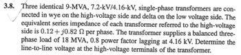 3.8. Three identical 9-MVA, 7.2-kV/4.16-kV, single-phase transformers are con-
nected in wye on the high-voltage side and delta on the low voltage side. The
equivalent series impedance of each transformer referred to the high-voltage
side is 0.12 + j0.82 S per phase. The transformer supplies a balanced three-
phase load of 18 MVA, 0.8 power factor lagging at 4.16 kV. Determine the
line-to-line voltage at the high-voltage terminals of the transformer.