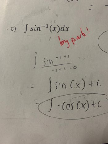 The image contains a mathematical problem involving the integration of the inverse sine function. Here’s the transcription:

---

**Problem:**

\[ c) \quad \int \sin^{-1}(x) \, dx \]

*Written next to it in red ink: "by parts," indicating the use of integration by parts to solve the integral.*

---

**Solution:**

The solution begins with setting up integration by parts:

\[ \int \sin^{-1}(x) \, dx \]

It proceeds with:

\[ = \int \sin(x) \, dx + C \]

After simplification, it concludes with:

\[ = -\cos(x) + C \]

*The final answer is circled to emphasize the result.*

---

This example illustrates applying integration techniques, particularly integration by parts, to find the integral of inverse trigonometric functions.