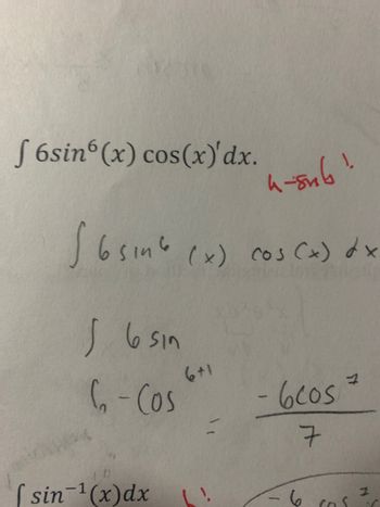 The image displays handwritten mathematical work on integration. Let's break it down:

1. The problem presented is the integral of the function \(6\sin^6(x)\cos(x) \, dx\).

2. There is a note in red, possibly indicating a substitution hint: "u = sin(x)".

3. The solution process:
   - The integral \(\int 6\sin^6(x)\cos(x) \, dx\) is considered.
   - The process seems to involve a substitution, as implied by the red annotation.
   - The expression \(\int 6\sin^{6+1}(x) \, dx\) suggests that the power of sine is incremented by one as part of the integration process.
   - The integration result seems to be \(-\frac{6\cos^7}{7}\), indicating the final form of the antiderivative.

4. Below, there is part of another integral, but it is not clearly shown in the image snippet provided.

This document appears to be an example of solving an integral using substitution, demonstrating concepts of calculus and integration.