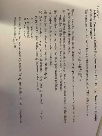 **Question 5: Solving Consumer's Choice Problem under CES Utility: Numerical (Sympy Solution Not Required)**

The consumer with income \( Y \) has a preference represented by the CES utility function:

\[ U(q_1, q_2) = (q_1^{0.4} + q_2^{0.4})^{1/0.4} \]

Given prices for the two goods, denoted by \( p_1, p_2 \), solve the consumer's optimal choice problem following the steps below:

(a) **Write down the consumer's maximization problem**, i.e., be clear about (1) the choice variables, (2) the objective function, and (3) the constraint.

(b) **Write down the Lagrangian for this optimization problem.**

(c) **Derive the three first-order conditions.**

(d) **Solve for the optimal consumption bundles \( q_1^*, q_2^* \).**

(e) Now we analyze the properties of demand. How does \( q_1^* \) respond to changes in \( p_1, p_2 \) and \( Y \)? Specifically, does \( q_1^* \) increase or decrease if:
1. \( p_1 \) increases?
2. \( p_2 \) increases?
3. \( Y \) increases?

For simplicity, we only analyze \( q_1^* \); results for \( q_2^* \) are similar. (Hint: comparative statics, calculate \(\frac{\partial q_1^*}{\partial p_1}\), etc.)