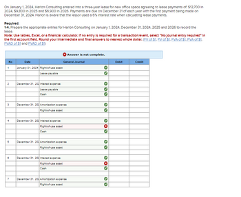On January 1, 2024, Harlon Consulting entered into a three-year lease for new office space agreeing to lease payments of: $12,700 In
2024, $9,800 in 2025 and $6,900 in 2026. Payments are due on December 31 of each year with the first payment being made on
December 31, 2024. Harlon is aware that the lessor used a 6% Interest rate when calculating lease payments.
Required:
1-4. Prepare the appropriate entries for Harlon Consulting on January 1, 2024, December 31, 2024, 2025 and 2026 to record the
lease.
Note: Use tables, Excel, or a financial calculator. If no entry is required for a transaction/event, select "No Journal entry required" In
the first account field. Round your Intermediate and final answers to nearest whole dollar. (FV of $1, PV of $1, FVA of $1. PVA of $1,
FVAD of $1 and PVAD of $1)
No
1
2
3
4
5
6
7
Date
January 01, 2024 Right-of-use asset
Lease payable
December 31, 202 Interest expense
Lease payable
Cash
December 31, 203 Amortization expense
Right-of-use asset
December 31, 202 Interest expense
Right-of-use asset
Cash
Answer is not complete.
General Journal
December 31, 203 Amortization expense
Right-of-use asset
December 31, 202 Interest expense
Right-of-use asset
Cash
December 31, 202 Amortization expense
Right-of-use asset
33
››
> X
>>
Debi
Cr