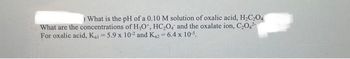 ) What is the pH of a 0.10 M solution of oxalic acid, H₂C₂O4
What are the concentrations of H₂O*, HC₂O4 and the oxalate ion, C₂04²
For oxalic acid, Kai-5.9 x 10-2 and K₁2= 6.4 x 10-5.