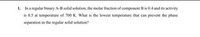 1. In a regular binary A-B solid solution, the molar fraction of component B is 0.4 and its activity
is 0.5 at temperature of 700 K. What is the lowest temperature that can prevent the phase
separation in the regular solid solution?

