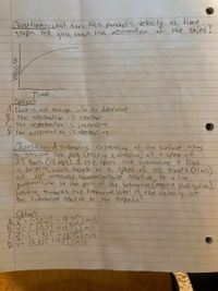 Question-uhat does this parabolic veloci ty vs. time
graph tell
you
about the acceleration of the okject?
Time
options
A. Thele is not enough info to determine
B. The acceleation is constant
C the acceelecation is increasing
D The acceleration is decreasing
Question-A submarine is traveling at the surface along
astraight line path Cpositi ve x direction) at a sped of
25 knol's (13 imS). A shie spots the submarine t fives
a for pedo, which travelk at a speed of 40 knots (21 n/s).
at 20° measured counterclocklwise relative to a line
prpendicular to the path of the submarine Cnegative y-diredion),
heading toward s the submarine what is the veloàig of
the submarine relative to the torpedo?
phanS
AZ= 620:29 -19,73) m/s
B.V= (20,21.t19.75) m/s
C= L-5,929 -1973) m/3
D. Ja (5,929 +19.5) m/s
