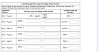 Evaluating Logarithms using the Change of Base Formula
Use the change of base formula to rewrite the logarithm using base 10 logarithms. Then use your calculator to
evaluate the logarithm. Round your result to three decimal places.
Logarithmic
Function
Evaluated using the
calculator
Rewritten using the change of base formula
log(8)
f(8) = log,(8) =
log(2)
f(x) = log2(x)
f(8) = 3
f(x) = log3 (x)
f(173) =
f(173) =
g(125) =
g(x) = log,(x)
g(125)
h(52) =
=
h(x) = log; (x)
f(52) =
p(61) =
%3D
p(t) = log,(t)
f(61) =
f(x) = log, (x)
f(51) =
f(51) =
II

