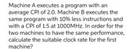 Machine A executes a program with an
average CPI of 2.0. Machine B executes the
same program with 10% less instructions and
with a CPI of 1.5 at 1000MHZ. In order for the
two machines to have the same performance,
calculate the suitable clock rate for the first
machine?
