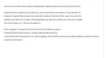 Assume two countries Japan (JPN) and Bangladesh (BAN) produce Computer (C) and Food (F)
using two factors, capital (K) and labour (L), which are mobile across sectors. The production of
computer is capital intensive and food production is labour intensive. Further, Japan has 120 units
of labour and 180 units of capital, while Bangladesh has 100 units of labour and 120 units of capital.
The cost of labour is w. The cost of capital is r.
Draw a diagram showing the relative demand and the relative supply of
computer/food for each country in autarky (approximate positions).
I need help to draw the graph as I am really struggling, with what the x and y axis should be labeled and general idea of
what it should look like