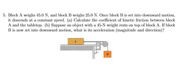 5. Block A weighs 45.0 N, and block B weighs 25.0 N. Once block B is set into downward motion,
it descends at a constant speed. (a) Calculate the coefficient of kinetic friction between block
A and the tabletop. (b) Suppose an object with a 45-N weight rests on top of block A. If block
B is now set into downward motion, what is its acceleration (magnitude and direction)?