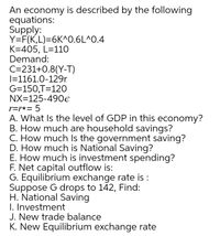 An economy is described by the following
equations:
Supply:
Y=F(K,L)=6K^0.6L^0.4
K=405, L=110
Demand:
C=231+0.8(Y-T)
|=1161.0-129r
G=150,T=120
NX=125-490e
r=r*= 5
A. What Is the level of GDP in this economy?
B. How much are household savings?
C. How much Is the government saving?
D. How much is National Saving?
E. How much is investment spending?
F. Net capital outflow is:
G. Equilibrium exchange rate is :
Suppose G drops to 142, Find:
H. National Saving
I. Investment
J. New trade balance
K. New Equilibrium exchange rate
