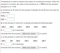 Temperature is used to measure the output of a production process. When the
process is in control, the mean of the process is u
123.9 and the standard
deviation is o =
0.4.
a. Construct an ¤ chart for this process if samples of size 6 are to be used (to
2 decimals).
UCL
LCL =
b. Is the process in control for a sample providing the following data?
128.3
128.4
129.5
129.2
129.1
129.2
(to 2 decimals)
Conclude that the process
- Select your answer - vin control.
c. Is the process in control for the following data?
129.1
129
129.4
128.7
128.8
128.7
(to 2 decimals)
Conclude that the process
- Select your answer - vin control.
