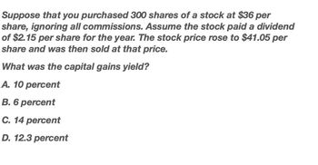 Suppose that you purchased 300 shares of a stock at $36 per
share, ignoring all commissions. Assume the stock paid a dividend
of $2.15 per share for the year. The stock price rose to $41.05 per
share and was then sold at that price.
What was the capital gains yield?
A. 10 percent
B. 6 percent
C. 14 percent
D. 12.3 percent