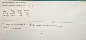 Use the table for the question(s) below.
Consider the following covariances between securities:
Duke Microsoft Walmart
Duke
0.0568 -0.0193 0.0037
Microsoft -0.0193 0.2420 0.1277
Wal-Mart 0.0037 0.1277
0.1413
II
The variance on a portfolio that is made of up a $4000 in Duke and a $5000 investment in Walmart is:
(round to three decimal places)