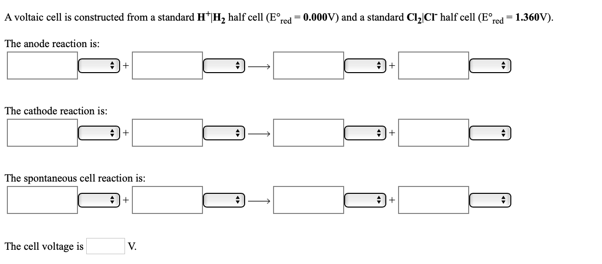 A voltaic cell is constructed from a standard H*|H, half cell (E°,
red
= 0.000V) and a standard Cl,|CIr half cell (E°,
red
= 1.360V).
The anode reaction is:
+I+
+|+
The cathode reaction is:
The spontaneous cell reaction is:
The cell voltage is
V.
