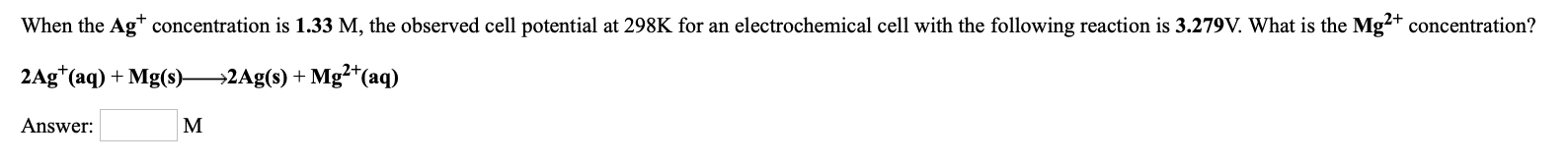 When the Ag* concentration is 1.33 M, the observed cell potential at 298K for an electrochemical cell with the following reaction is 3.279V. What is the Mg?+ concentration?
2Ag*(aq) + Mg(s)-
→2Ag(s) + Mg²*(aq)
Answer:
M
