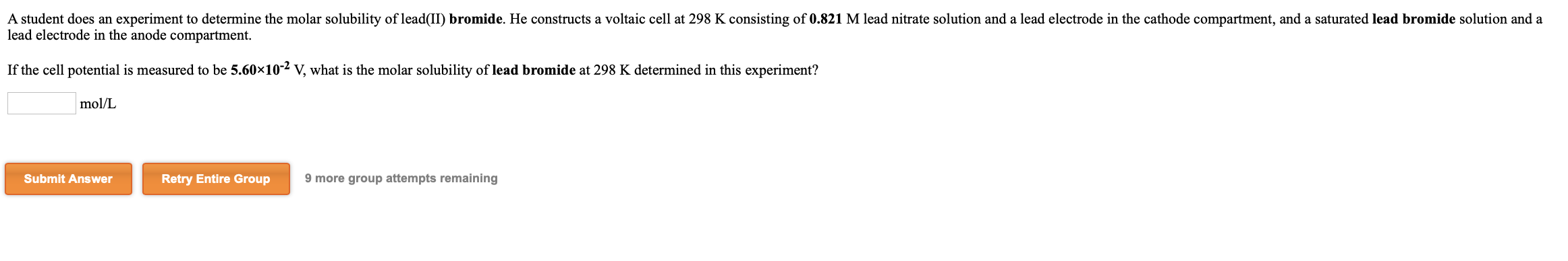 A student does an experiment to determine the molar solubility of lead(II) bromide. He constructs a voltaic cell at 298 K consisting of 0.821 M lead nitrate solution and a lead electrode in the cathode compartment, and a saturated lead bromide solution and a
lead electrode in the anode compartment.
If the cell potential is measured to be 5.60x10-2 V, what is the molar solubility of lead bromide at 298 K determined in this experiment?
mol/L
Submit Answer
Retry Entire Group
9 more group attempts remaining
