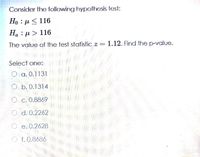 Consider the following hypothesis test:
Но : р< 116
Ha : µ > 116
The value of the test statistic z = 1.12. Find the p-value.
Select one:
O a. 0.1131
O b. 0.1314
O c. 0.8869
O d. 0.2262
O e. 0.2628
O f.0.8686
