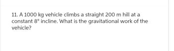 11. A 1000 kg vehicle climbs a straight 200 m hill at a
constant 8° incline. What is the gravitational work of the
vehicle?