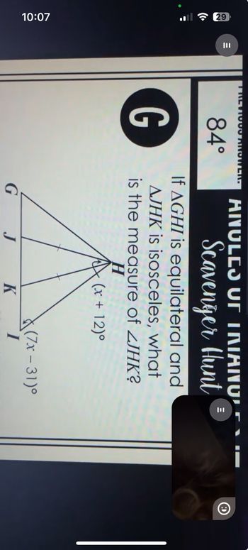 10:07
29
E
|||
TREV100D ANSWER.
84°
G
ANULES UT INIANU
Scavenger Hunt
If AGHI is equilateral and
AJHK is isosceles, what
is the measure of ZJHK?
H
(x + 12)°
(7x-31)°
G
J
K
I
E
ווו
O