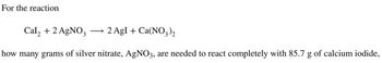 For the reaction
Cal₂ + 2 AgNO3
→ 2 AgI + Ca(NO3)2
how many grams of silver nitrate, AgNO3, are needed to react completely with 85.7 g of calcium iodide,