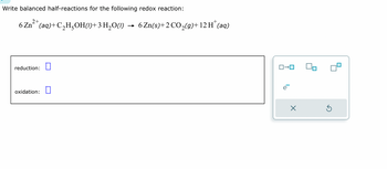 Write balanced half-reactions for the following redox reaction:
2+
+
6 Zn (aq) +C₂H₂OH()+3 H₂O() → 6 Zn(s) + 2 CO₂(g) + 12 H™ (aq)
reduction:
oxidation:
X
00