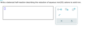 **Transcription and Explanation for Educational Website**

**Instruction:**
Write a balanced half-reaction describing the reduction of aqueous iron(III) cations to solid iron.

**Input Box:**
- A blank input box is provided for entering the balanced half-reaction equation.

**Symbol Options:**
- An interface with options for inserting squared brackets and arrows to indicate chemical states and reactions.
- A symbol for an electron, \( e^- \), is provided, which is commonly used in redox reactions to indicate the gaining of electrons.

### Detailed Explanation

**Reduction Reaction:**
When balancing the half-reaction for the reduction of iron(III) cations (\( \text{Fe}^{3+} \)) to solid iron (\( \text{Fe} \)), electrons are added to the equation to balance the charges. The general form of the balanced reduction half-reaction is:

\[ \text{Fe}^{3+} + 3e^- \rightarrow \text{Fe} \]

- **\(\text{Fe}^{3+}\):** Represents the iron(III) cation, which has a charge of +3.
- **\(3e^-\):** Represents the electrons that are gained in the reduction process.
- **\(\rightarrow \text{Fe}\):** The arrow indicates the direction of the reaction, showing that iron cations are reduced to form solid iron.

This balanced equation shows that three electrons are required to reduce one iron(III) ion to metallic iron. Understanding this reaction is fundamental in electrochemistry, particularly in processes like corrosion, metallurgy, and electroplating.