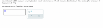 **Problem Statement:**

A chemist dissolves 204 mg of pure barium hydroxide in enough water to make up 170 mL of solution. Calculate the pH of the solution. (The temperature of the solution is 25 °C.)

Round your answer to 3 significant decimal places.

**Answer Box:**

The image includes an input box for entering the answer, with options for scientific notation and resetting or submitting the response.