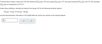 A chemist fills a reaction vessel with 2.20 atm methane (CH4) gas, 4.05 atm oxygen ₂) gas, 3.27 atm carbon dioxide (CO₂) gas, and 7.25 atm hydrogen
(H₂) gas at a temperature of 25.0°C.
Under these conditions, calculate the reaction free energy AG for the following chemical reaction:
CH₂(g) + O₂(g) → CO₂(g) + 2H₂(g)
Use the thermodynamic information in the ALEKS Data tab. Round your answer to the nearest kilojoule.
kJ
X
Ś