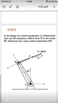 24% @
* zain IQ Iı.
P 3:48
هاشم موسی جابر
H.W.pdf
H.W.4
In the design of a control mechanism, it is determined
that rod AB transmits a 260-N force P to the crank
BC. Determine the x and y scalar components of P.
P= 260 N
5
12
y
3004
المزید
تعديل
t---
