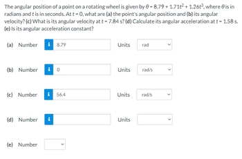 The angular position of a point on a rotating wheel is given by 0 = 8.79 +1.71t² + 1.26t³, where is in
radians and t is in seconds. At t = 0, what are (a) the point's angular position and (b) its angular
velocity? (c) What is its angular velocity at t = 7.84 s? (d) Calculate its angular acceleration at t = 1.58 s.
(e) Is its angular acceleration constant?
(a) Number i 8.79
Units
rad
(b) Number i 0
Units
rad/s
(c) Number i 56.4
Units
rad/s
(d) Number i
Units
(e) Number
<
>