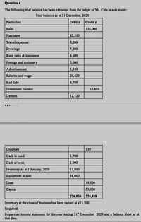 Question 4
The following trial balance has been extracted from the ledger of Mr. Cole, a sole trader:
Trial balance as at 31 December, 2020
Particulars
Debit ¢
Credit ¢
Sales
138,000
Purchases
82,350
Travel expenses
5,200
Drawings
7,800
Rent, rates & insurance
6,600
Postage and stationery
3,000
Advertisement
1,330
Salaries and wages
26,420
Bad debt
8,700
Investment Income
15,890
Debtors
12,120
Creditors
130
Cash in hand
1,700
Cash at bank
1,000
Inventory as at 1 January, 2020
11,800
Equipment at cost
58,000
Loan
19,000
Сapital
53,000
226,020
226,020
Inventory at the close of business has been valued at ¢13,500
Required;
Prepare an income statement for the year ending 31s December 2020 and a balance sheet as at
that date.
