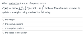 When minimizing the sum of squared errors
J(w) = minw Σ1 (ƒ(x;; w) – y;)² for Least Mean Squares we want to
update our weights using which of the following:
O the integral
O the postive gradient
O the negative gradient
O the closed form equation