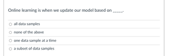 Online learning is when we update our model based on
all data samples
none of the above
one data sample at a time
a subset of data samples