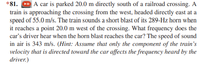 *81. CD A car is parked 20.0 m directly south of a railroad crossing. A
train is approaching the crossing from the west, headed directly east at a
speed of 55.0 m/s. The train sounds a short blast of its 289-Hz horn when
it reaches a point 20.0 m west of the crossing. What frequency does the
car's driver hear when the horn blast reaches the car? The speed of sound
in air is 343 m/s. (Hint: Assume that only the component of the train's
velocity that is directed toward the car affects the frequency heard by the
driver.)
